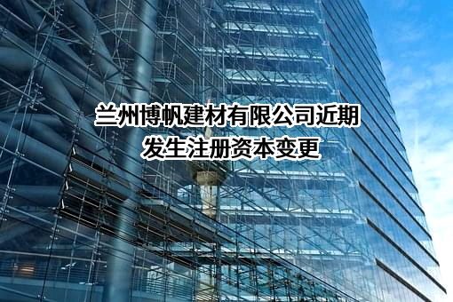 兰州博帆建材有限公司近期发生注册资本变更