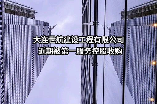 大连世航建设工程有限公司近期被第一服务控股收购