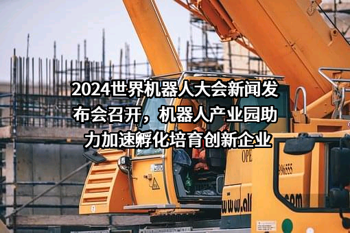 2024世界机器人大会新闻发布会召开，机器人产业园助力加速孵化培育创新企业