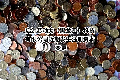 启源芯动力（黑龙江）科技有限公司近期发生注册资本变更