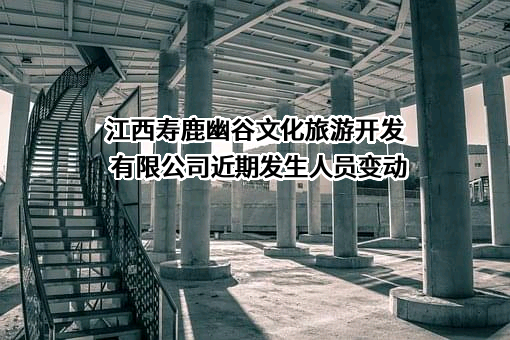 江西寿鹿幽谷文化旅游开发有限公司近期发生人员变动