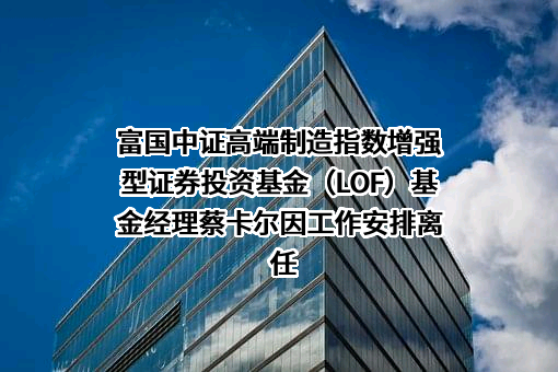 富国中证高端制造指数增强型证券投资基金（LOF）基金经理蔡卡尔因工作安排离任