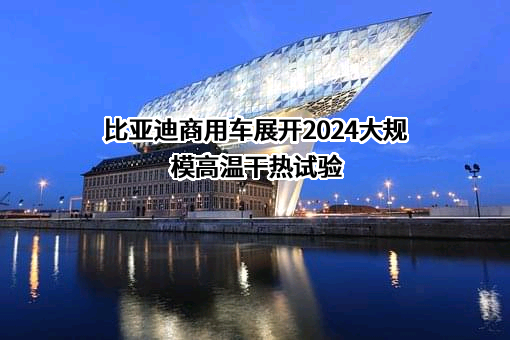 比亚迪商用车展开2024大规模高温干热试验