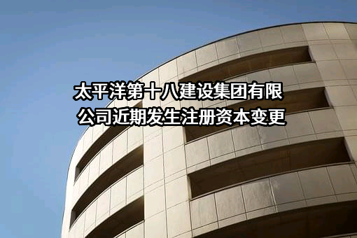 太平洋第十八建设集团有限公司近期发生注册资本变更