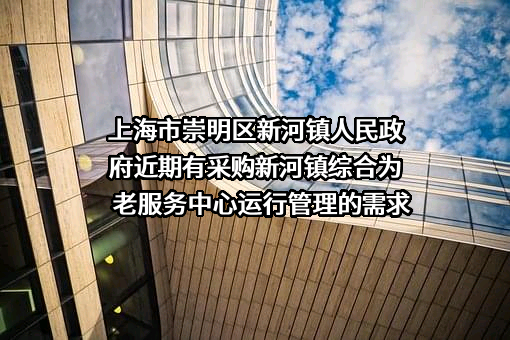 上海市崇明区新河镇人民政府近期有采购新河镇综合为老服务中心运行管理的需求