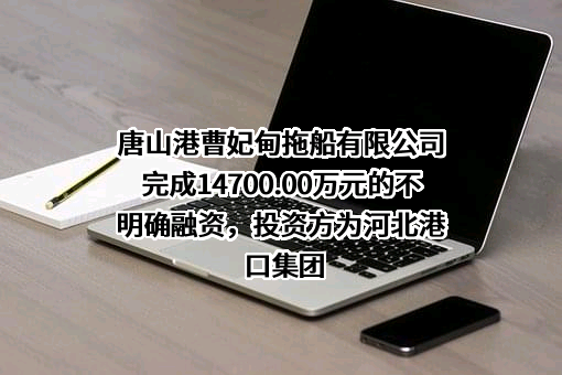 唐山港曹妃甸拖船有限公司完成14700.00万元的不明确融资，投资方为河北港口集团