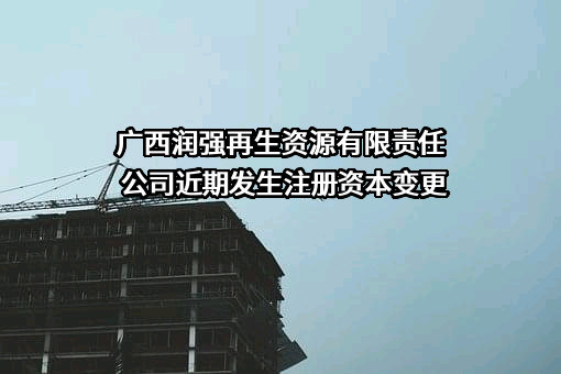 广西润强再生资源有限责任公司近期发生注册资本变更