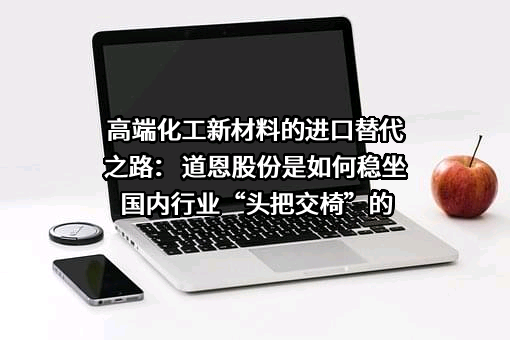 高端化工新材料的进口替代之路： 道恩股份是如何稳坐国内行业“头把交椅”的