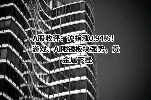 A股收评：沪指涨0.94%！游戏、AI眼镜板块强势，贵金属下挫