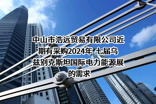 中山市浩远贸易有限公司近期有采购2024年  七届乌兹别克斯坦国际电力能源展的需求