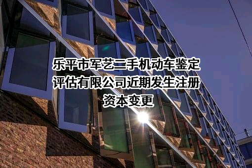 乐平市军艺二手机动车鉴定评估有限公司近期发生注册资本变更