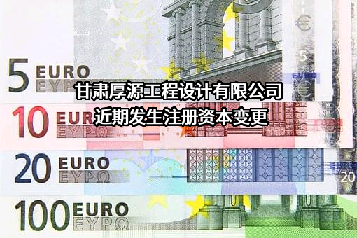 甘肃厚源工程设计有限公司近期发生注册资本变更