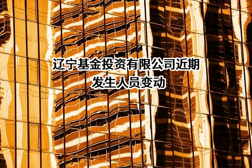 辽宁基金投资有限公司近期发生人员变动