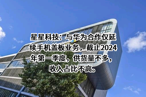 星星科技：与华为合作仅延续手机盖板业务，截止2024年第一季度，供货量不多，收入占比不高。