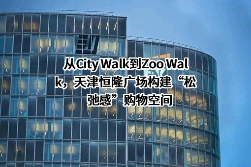 从City Walk到Zoo Walk，天津恒隆广场构建“松弛感”购物空间