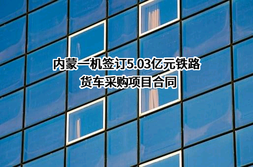 内蒙一机签订5.03亿元铁路货车采购项目合同