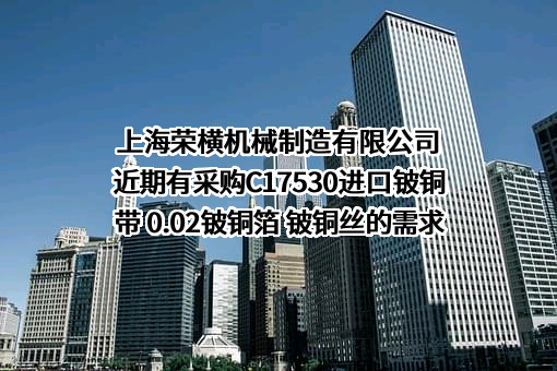 上海荣横机械制造有限公司近期有采购C17530进口铍铜带 0.02铍铜箔 铍铜丝的需求