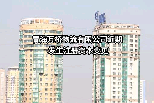 青海万桥物流有限公司近期发生注册资本变更