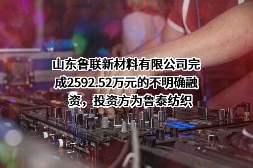 山东鲁联新材料有限公司完成2592.52万元的不明确融资，投资方为鲁泰纺织