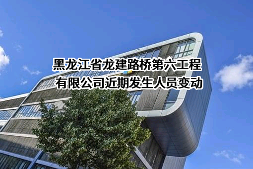 黑龙江省龙建路桥第六工程有限公司近期发生人员变动