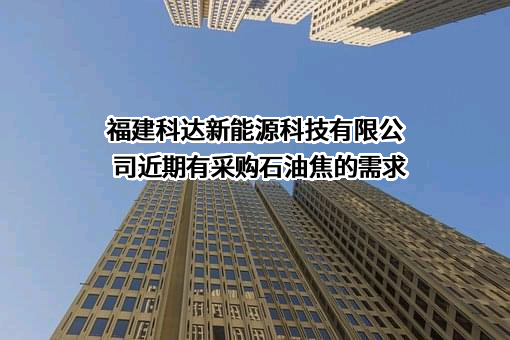 福建科达新能源科技有限公司近期有采购石油焦的需求