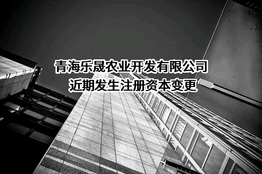 青海乐晟农业开发有限公司近期发生注册资本变更