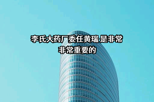 李氏大药厂委任黄瑞 是非常非常重要的