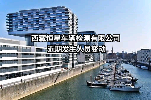 西藏恒星车辆检测有限公司近期发生人员变动
