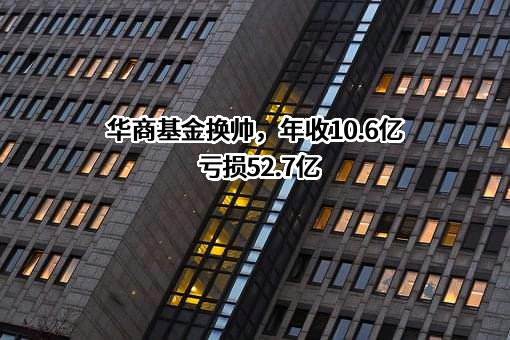 华商基金换帅，年收10.6亿亏损52.7亿