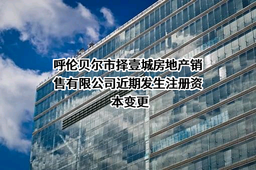 呼伦贝尔市择壹城房地产销售有限公司近期发生注册资本变更