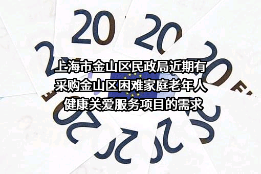 上海市金山区民政局近期有采购金山区困难家庭老年人健康关爱服务项目的需求