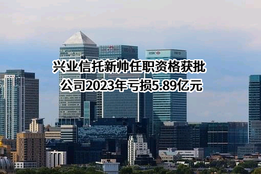 兴业信托新帅任职资格获批 公司2023年亏损5.89亿元