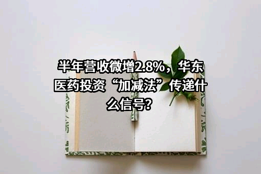 半年营收微增2.8%，华东医药投资“加减法”传递什么信号？