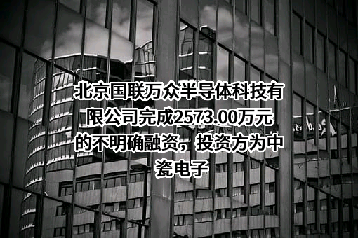 北京国联万众半导体科技有限公司完成2573.00万元的不明确融资，投资方为中瓷电子