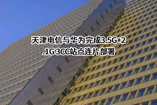 天津电信与华为完成3.5G+2.1G 3CC站点连片部署