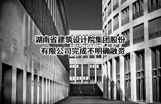 湖南省建筑设计院集团股份有限公司完成不明确融资