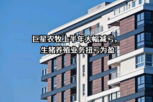 巨星农牧上半年大幅减亏，生猪养殖业务扭亏为盈