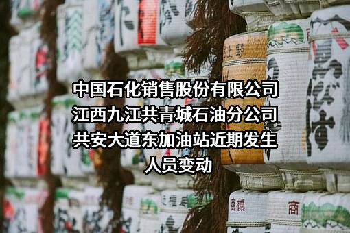 中国石化销售股份有限公司江西九江共青城石油分公司共安大道东加油站近期发生人员变动