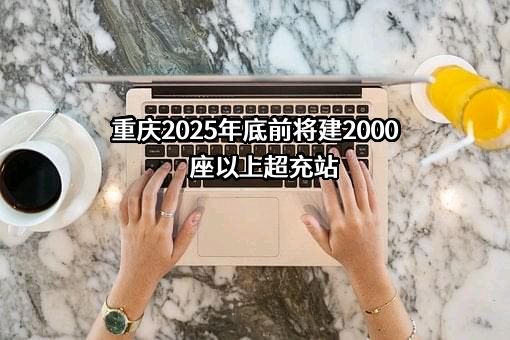 重庆2025年底前将建2000座以上超充站