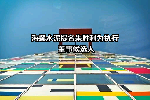 海螺水泥提名朱胜利为执行董事候选人