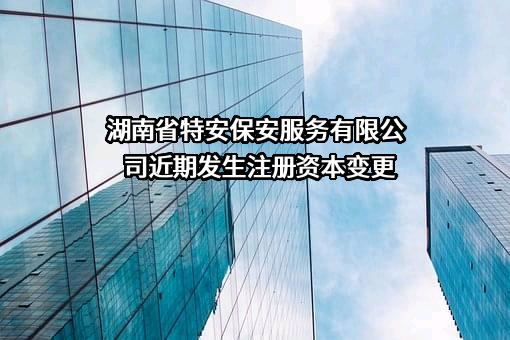 湖南省特安保安服务有限公司近期发生注册资本变更