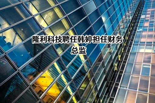 隆利科技聘任韩婷担任财务总监