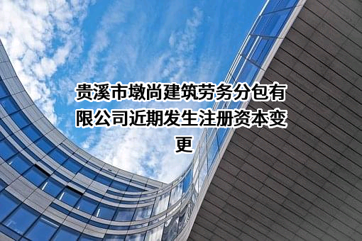 贵溪市墩尚建筑劳务分包有限公司近期发生注册资本变更