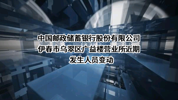 中国邮政储蓄银行股份有限公司伊春市乌翠区广益楼营业所近期发生人员变动