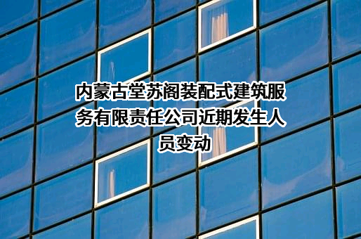 内蒙古堂苏阁装配式建筑服务有限责任公司近期发生人员变动
