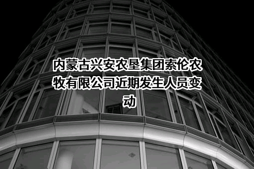 内蒙古兴安农垦集团索伦农牧有限公司近期发生人员变动