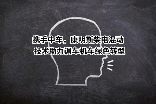 携手中车，康明斯柴电混动技术助力调车机车绿色转型