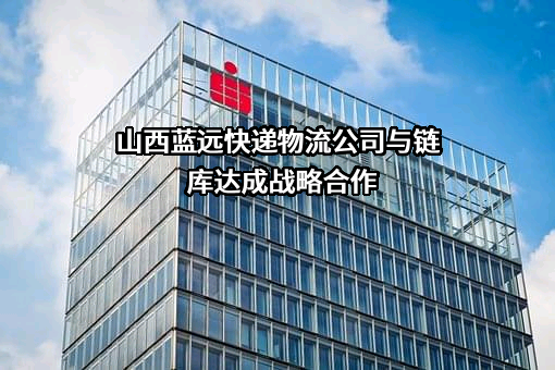 山西蓝远快递物流公司与链库达成战略合作