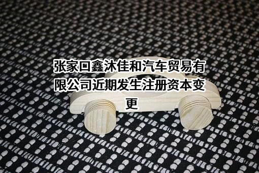 张家口鑫沐佳和汽车贸易有限公司近期发生注册资本变更