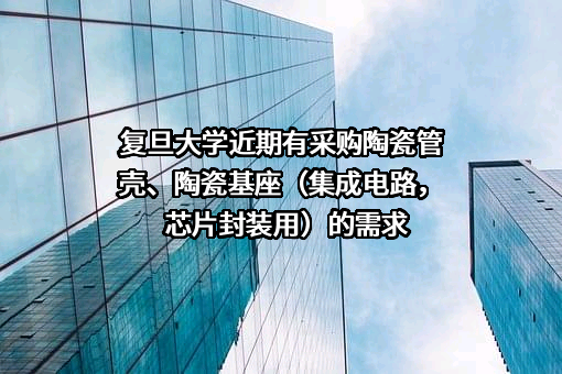 复旦大学近期有采购陶瓷管壳、陶瓷基座（集成电路，芯片封装用）的需求